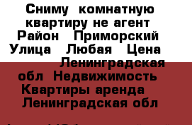 Сниму2-комнатную  квартиру не агент › Район ­ Приморский › Улица ­ Любая › Цена ­ 30 000 - Ленинградская обл. Недвижимость » Квартиры аренда   . Ленинградская обл.